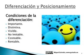 Condiciones de la
 diferenciación:
   Importante.
   Distintiva.
   Visible.
   No Imitable.
   Costeable.
   Rentable.



                    Miguel Guinalíu, www.guinaliu.es
                                                       9
 