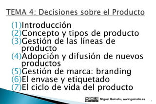 (1)Introducción
(2)Concepto y tipos de producto
(3)Gestión de las líneas de
   producto
(4)Adopción y difusión de nuevos
   productos
(5)Gestión de marca: branding
(6)El envase y etiquetado
(7)El ciclo de vida del producto
                     Miguel Guinalíu, www.guinaliu.es
                                                        1
 