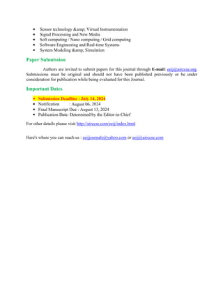 • Sensor technology &amp; Virtual Instrumentation
• Signal Processing and New Media
• Soft computing / Nano computing / Grid computing
• Software Engineering and Real-time Systems
• System Modeling &amp; Simulation
Paper Submission
Authors are invited to submit papers for this journal through E-mail: eeij@airccse.org.
Submissions must be original and should not have been published previously or be under
consideration for publication while being evaluated for this Journal.
Important Dates
• Submission Deadline : July 14, 2024
• Notification : August 06, 2024
• Final Manuscript Due : August 13, 2024
• Publication Date: Determined by the Editor-in-Chief
For other details please visit http://airccse.com/eeij/index.html
Here's where you can reach us : eeijjournals@yahoo.com or eeij@airccse.com
 