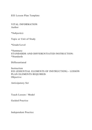 EEI Lesson Plan Template
VITAL INFORMATION
Author
*Subject(s)
Topic or Unit of Study
*Grade/Level
*Summary
STANDARDS AND DIFFERENTIATED INSTRUCTION:
*Standards
Differentiated
Instruction
EEI (ESSENTIAL ELEMENTS OF INSTRUCTION) - LESSON
PLAN ELEMENTS REQUIRED:
Objective
Anticipatory Set
Teach Lesson / Model
Guided Practice
Independent Practice
 