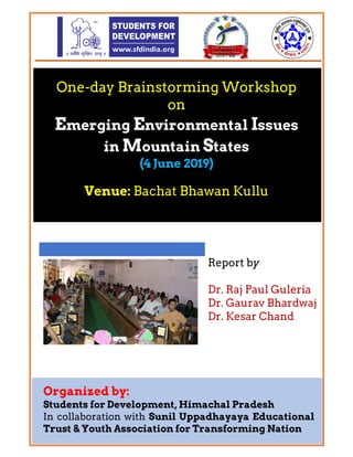 One-day Brainstorming Workshop
on
Emerging Environmental Issues
in Mountain States
(4 June 2019)
Venue: Bachat Bhawan Kullu
Report by
Dr. Raj Paul Guleria
Dr. Gaurav Bhardwaj
Dr. Kesar Chand
 
 
Organized by:
Students for Development, Himachal Pradesh
In collaboration with Sunil Uppadhayaya Educational
Trust Youth Association for Transforming Nation
 