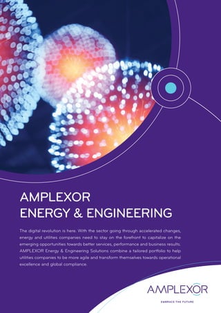 AMPLEXOR
ENERGY & ENGINEERING
The digital revolution is here. With the sector going through accelerated changes,
energy and utilities companies need to stay on the forefront to capitalize on the
emerging opportunities towards better services, performance and business results.
AMPLEXOR Energy & Engineering Solutions combine a tailored portfolio to help
utilities companies to be more agile and transform themselves towards operational
excellence and global compliance.
 