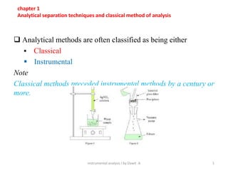  Analytical methods are often classified as being either
 Classical
 Instrumental
Note
Classical methods preceded instrumental methods by a century or
more.
instrumental analysis I by Dawit .A 1
chapter 1
Analytical separation techniques and classical method of analysis
 