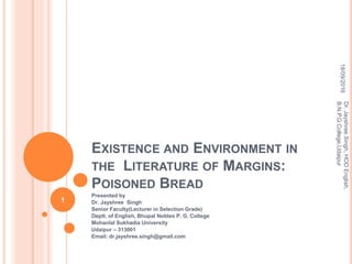 EXISTENCE AND ENVIRONMENT IN
THE LITERATURE OF MARGINS:
POISONED BREAD
Presented by
Dr. Jayshree Singh
Senior Faculty(Lecturer in Selection Grade)
Deptt. of English, Bhupal Nobles P. G. College
Mohanlal Sukhadia University
Udaipur – 313001
Email: dr.jayshree.singh@gmail.com
18/09/2016
Dr.JayshreeSingh,HODEnglish,
B.N.P.G.College,Udaipur
1
 