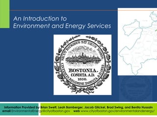 Information Provided by Brian Swett, Leah Bamberger, Jacob Glickel, Brad Swing, and Benita Hussain
email EnvironmentalEnergy@cityofboston.gov web www.cityofboston.gov/environmentalandenergy/
An Introduction to
Environment and Energy Services
 