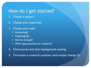 How do I get started?
1. Choose a subject
2. Choose your supervisor
3. Choose your topic
 Interesting?
 Challenging?
 Narrow enough?
 Offer opportunities for research?
4. Find sources and start background reading
5. Formulate a research question (and maybe change it)
 