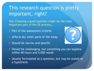 This research question is pretty
important, right?
Yes! Choosing a good question might be the most
important part of the EE process…
• Part of the assessment criteria
• Affects ALL other parts of the essay
• Should be narrow and specific
• Should be challenging, but something you can explore
within 40 hours and 4,000 words
• Usually formulated as a question, but may be stated as
a hypothesis
 