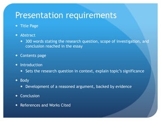 Presentation requirements
 Title Page
 Abstract
 300 words stating the research question, scope of investigation, and
conclusion reached in the essay
 Contents page
 Introduction
 Sets the research question in context, explain topic’s significance
 Body
 Development of a reasoned argument, backed by evidence
 Conclusion
 References and Works Cited
 