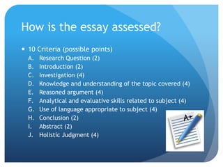 How is the essay assessed?
 10 Criteria (possible points)
A. Research Question (2)
B. Introduction (2)
C. Investigation (4)
D. Knowledge and understanding of the topic covered (4)
E. Reasoned argument (4)
F. Analytical and evaluative skills related to subject (4)
G. Use of language appropriate to subject (4)
H. Conclusion (2)
I. Abstract (2)
J. Holistic Judgment (4)
 