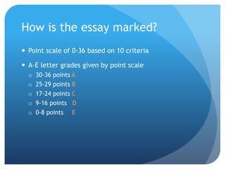 How is the essay marked?
 Point scale of 0-36 based on 10 criteria
 A-E letter grades given by point scale
o 30-36 points A
o 25-29 points B
o 17-24 points C
o 9-16 points D
o 0-8 points E
 