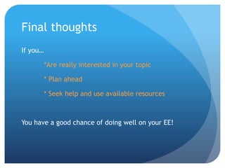 Final thoughts
If you…
*Are really interested in your topic
* Plan ahead
* Seek help and use available resources
You have a good chance of doing well on your EE!
 