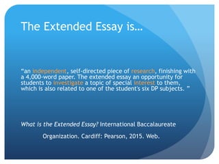The Extended Essay is…
“an independent, self-directed piece of research, finishing with
a 4,000-word paper. The extended essay an opportunity for
students to investigate a topic of special interest to them,
which is also related to one of the student's six DP subjects. ”
What is the Extended Essay? International Baccalaureate
Organization. Cardiff: Pearson, 2015. Web.
 