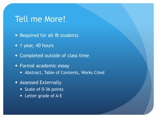 Tell me More!
 Required for all IB students
 1 year, 40 hours
 Completed outside of class time
 Formal academic essay
 Abstract, Table of Contents, Works Cited
 Assessed Externally
 Scale of 0-36 points
 Letter grade of A-E
 
