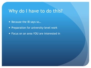 Why do I have to do this?
 Because the IB says so…
 Preparation for university-level work
 Focus on an area YOU are interested in
 