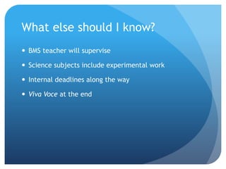 What else should I know?
 BMS teacher will supervise
 Science subjects include experimental work
 Internal deadlines along the way
 Viva Voce at the end
 