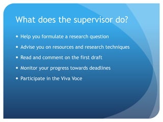 What does the supervisor do?
 Help you formulate a research question
 Advise you on resources and research techniques
 Read and comment on the first draft
 Monitor your progress towards deadlines
 Participate in the Viva Voce
 