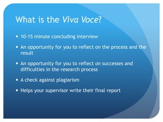 What is the Viva Voce?
 10-15 minute concluding interview
 An opportunity for you to reflect on the process and the
result
 An opportunity for you to reflect on successes and
difficulties in the research process
 A check against plagiarism
 Helps your supervisor write their final report
 