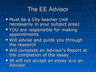 The EE AdvisorThe EE Advisor
 Must be a City teacher (notMust be a City teacher (not
necessarily in your subject area)necessarily in your subject area)
 YOU are responsible for makingYOU are responsible for making
appointmentsappointments
 Will advise and guide you throughWill advise and guide you through
the researchthe research
 Will complete an Advisor’s Report atWill complete an Advisor’s Report at
the completion of the essaythe completion of the essay
 IB will not accept an essay w/o anIB will not accept an essay w/o an
Advisor.Advisor.
 
