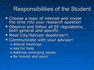 Responsibilities of the StudentResponsibilities of the Student
 Choose a topic of interest and investChoose a topic of interest and invest
the time into your research questionthe time into your research question
 Observe and follow all EE regulations,Observe and follow all EE regulations,
both general and specificboth general and specific
 Meet City/Advisor deadlines!!!Meet City/Advisor deadlines!!!
 Communicate with your advisor!Communicate with your advisor!
• Attend meetingsAttend meetings
• Ask for helpAsk for help
• Address emerging issuesAddress emerging issues
• Be honest and open!Be honest and open!
 