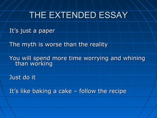 THE EXTENDED ESSAYTHE EXTENDED ESSAY
It’s just a paperIt’s just a paper
The myth is worse than the realityThe myth is worse than the reality
You will spend more time worrying and whiningYou will spend more time worrying and whining
than workingthan working
Just do itJust do it
It’s like baking a cake – follow the recipeIt’s like baking a cake – follow the recipe
 