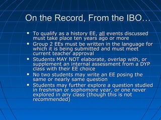 On the Record, From the IBO…On the Record, From the IBO…
 To qualify as a history EE,To qualify as a history EE, allall events discussedevents discussed
must take place ten years ago or moremust take place ten years ago or more
 Group 2 EEs must be written in the language forGroup 2 EEs must be written in the language for
which it is being submitted and must meetwhich it is being submitted and must meet
current teacher approvalcurrent teacher approval
 Students MAY NOT elaborate, overlap with, orStudents MAY NOT elaborate, overlap with, or
supplement an internal assessment from a DYPsupplement an internal assessment from a DYP
class with their EE choiceclass with their EE choice
 No two students may write an EE posing theNo two students may write an EE posing the
same or nearly same questionsame or nearly same question
 Students may further explore a question studiedStudents may further explore a question studied
in freshman or sophomore year, or one neverin freshman or sophomore year, or one never
explored in any class (though this is notexplored in any class (though this is not
recommended)recommended)
 