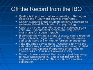 Off the Record from the IBOOff the Record from the IBO
 Quality is important, but so is quantity. Getting asQuality is important, but so is quantity. Getting as
close to the 4,000 word-count is important…close to the 4,000 word-count is important…
 Certain subjects grade students unfairly according toCertain subjects grade students unfairly according to
well-established IB schools. Ex: psychology.well-established IB schools. Ex: psychology.
 Reports on other scientific reports in sciences scoreReports on other scientific reports in sciences score
very low. Experimental designs are frequently avery low. Experimental designs are frequently a
must-have for a decent grade.must-have for a decent grade.
 If considering writing a group 2 essay, you’re requiredIf considering writing a group 2 essay, you’re required
to get a teacher signature. Don’t write one unlessto get a teacher signature. Don’t write one unless
you could score a 5 on the AP foreign language test.you could score a 5 on the AP foreign language test.
 Take the IBO’s advice here: “Choosing to write theTake the IBO’s advice here: “Choosing to write the
extended essay in a subject that is not being studiedextended essay in a subject that is not being studied
as part of the Diploma Programme often leads toas part of the Diploma Programme often leads to
lower marks.” This is not allowed at City.lower marks.” This is not allowed at City.
 Do not choose a subject that you are just beginningDo not choose a subject that you are just beginning
to have background in. This is not the time forto have background in. This is not the time for
beginner’s exploration. This is a time for furtherbeginner’s exploration. This is a time for further
exploration.exploration.
 