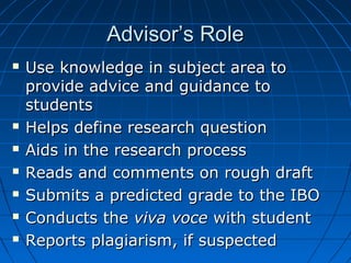 Advisor’s RoleAdvisor’s Role
 Use knowledge in subject area toUse knowledge in subject area to
provide advice and guidance toprovide advice and guidance to
studentsstudents
 Helps define research questionHelps define research question
 Aids in the research processAids in the research process
 Reads and comments on rough draftReads and comments on rough draft
 Submits a predicted grade to the IBOSubmits a predicted grade to the IBO
 Conducts theConducts the viva voceviva voce with studentwith student
 Reports plagiarism, if suspectedReports plagiarism, if suspected
 