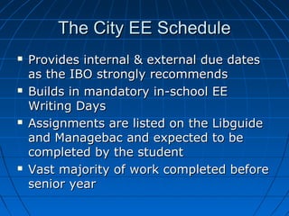 The City EE ScheduleThe City EE Schedule
 Provides internal & external due datesProvides internal & external due dates
as the IBO strongly recommendsas the IBO strongly recommends
 Builds in mandatory in-school EEBuilds in mandatory in-school EE
Writing DaysWriting Days
 Assignments are listed on the LibguideAssignments are listed on the Libguide
and Managebac and expected to beand Managebac and expected to be
completed by the studentcompleted by the student
 Vast majority of work completed beforeVast majority of work completed before
senior yearsenior year
 