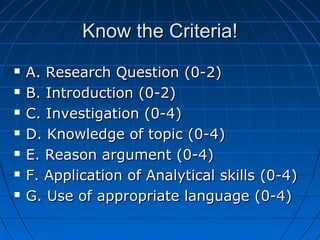 Know the Criteria!Know the Criteria!
 A. Research Question (0-2)A. Research Question (0-2)
 B. Introduction (0-2)B. Introduction (0-2)
 C. Investigation (0-4)C. Investigation (0-4)
 D. Knowledge of topic (0-4)D. Knowledge of topic (0-4)
 E. Reason argument (0-4)E. Reason argument (0-4)
 F. Application of Analytical skills (0-4)F. Application of Analytical skills (0-4)
 G. Use of appropriate language (0-4)G. Use of appropriate language (0-4)
 