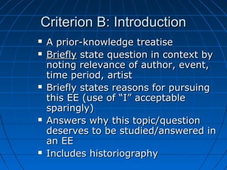 Criterion B: IntroductionCriterion B: Introduction
 A prior-knowledge treatiseA prior-knowledge treatise
 BrieflyBriefly state question in context bystate question in context by
noting relevance of author, event,noting relevance of author, event,
time period, artisttime period, artist
 Briefly states reasons for pursuingBriefly states reasons for pursuing
this EE (use of “I” acceptablethis EE (use of “I” acceptable
sparingly)sparingly)
 Answers why this topic/questionAnswers why this topic/question
deserves to be studied/answered indeserves to be studied/answered in
an EEan EE
 Includes historiographyIncludes historiography
 