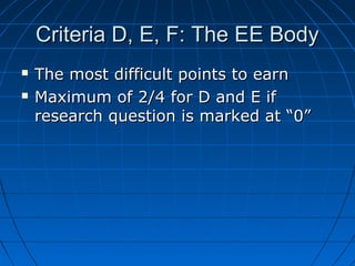 Criteria D, E, F: The EE BodyCriteria D, E, F: The EE Body
 The most difficult points to earnThe most difficult points to earn
 Maximum of 2/4 for D and E ifMaximum of 2/4 for D and E if
research question is marked at “0”research question is marked at “0”
 