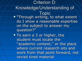 Criterion D:Criterion D:
Knowledge/Understanding ofKnowledge/Understanding of
TopicTopic
 ““Through writing, to what extentThrough writing, to what extent
do I show a reasonable expertisedo I show a reasonable expertise
on the subject to answer myon the subject to answer my
question?”question?”
 To earn a 3 or higher, theTo earn a 3 or higher, the
student must locate thestudent must locate the
“academic context,” or the place“academic context,” or the place
where current research sits andwhere current research sits and
work from that point forward, notwork from that point forward, not
revisit tired materialrevisit tired material
 