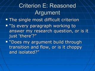 Criterion E: ReasonedCriterion E: Reasoned
ArgumentArgument
 The single most difficult criterionThe single most difficult criterion
 ““Is every paragraph working toIs every paragraph working to
answer my research question, or is itanswer my research question, or is it
just ‘there’?”just ‘there’?”
 ““Does my argument build throughDoes my argument build through
transition and flow, or is it choppytransition and flow, or is it choppy
and isolated?”and isolated?”
 
