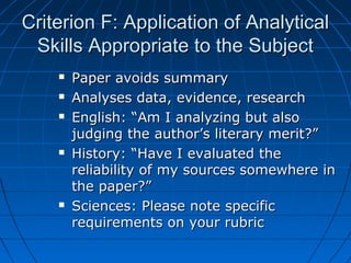 Criterion F: Application of AnalyticalCriterion F: Application of Analytical
Skills Appropriate to the SubjectSkills Appropriate to the Subject
 Paper avoids summaryPaper avoids summary
 Analyses data, evidence, researchAnalyses data, evidence, research
 English: “Am I analyzing but alsoEnglish: “Am I analyzing but also
judging the author’s literary merit?”judging the author’s literary merit?”
 History: “Have I evaluated theHistory: “Have I evaluated the
reliability of my sources somewhere inreliability of my sources somewhere in
the paper?”the paper?”
 Sciences: Please note specificSciences: Please note specific
requirements on your rubricrequirements on your rubric
 