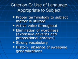 Criterion G: Use of LanguageCriterion G: Use of Language
Appropriate to SubjectAppropriate to Subject
 Proper terminology to subjectProper terminology to subject
matter is utilizedmatter is utilized
 Active voice throughoutActive voice throughout
 Elimination of wordinessElimination of wordiness
(extensive adverbs and(extensive adverbs and
prepositional phrases)prepositional phrases)
 Strong vocabularyStrong vocabulary
 History: absence of sweepingHistory: absence of sweeping
generalizationsgeneralizations
 
