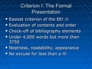 Criterion I: The FormalCriterion I: The Formal
PresentationPresentation
 Easiest criterion of the EE!Easiest criterion of the EE! 
 Evaluation of contents and orderEvaluation of contents and order
 Check-off of bibliography elementsCheck-off of bibliography elements
 Under 4,000 words but more thanUnder 4,000 words but more than
37503750
 Neatness, readability, appearanceNeatness, readability, appearance
 No excuse for less than a 4!No excuse for less than a 4!
 