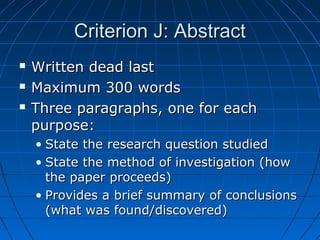 Criterion J: AbstractCriterion J: Abstract
 Written dead lastWritten dead last
 Maximum 300 wordsMaximum 300 words
 Three paragraphs, one for eachThree paragraphs, one for each
purpose:purpose:
• State the research question studiedState the research question studied
• State the method of investigation (howState the method of investigation (how
the paper proceeds)the paper proceeds)
• Provides a brief summary of conclusionsProvides a brief summary of conclusions
(what was found/discovered)(what was found/discovered)
 
