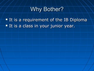 Why Bother?Why Bother?
 It is a requirement of the IB DiplomaIt is a requirement of the IB Diploma
 It is a class in your junior year.It is a class in your junior year.
 