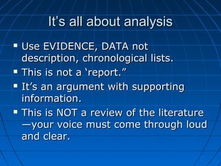 It’s all about analysisIt’s all about analysis
 Use EVIDENCE, DATA notUse EVIDENCE, DATA not
description, chronological lists.description, chronological lists.
 This is not a ‘report.”This is not a ‘report.”
 It’s an argument with supportingIt’s an argument with supporting
information.information.
 This is NOT a review of the literatureThis is NOT a review of the literature
—your voice must come through loud—your voice must come through loud
and clear.and clear.
 