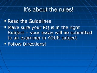 It’s about the rules!It’s about the rules!
 Read the GuidelinesRead the Guidelines
 Make sure your RQ is in the rightMake sure your RQ is in the right
Subject – your essay will be submittedSubject – your essay will be submitted
to an examiner in YOUR subjectto an examiner in YOUR subject
 Follow Directions!Follow Directions!
 