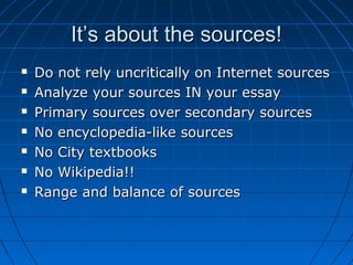 It’s about the sources!It’s about the sources!
 Do not rely uncritically on Internet sourcesDo not rely uncritically on Internet sources
 Analyze your sources IN your essayAnalyze your sources IN your essay
 Primary sources over secondary sourcesPrimary sources over secondary sources
 No encyclopedia-like sourcesNo encyclopedia-like sources
 No City textbooksNo City textbooks
 No Wikipedia!!No Wikipedia!!
 Range and balance of sourcesRange and balance of sources
 