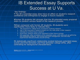 IB Extended Essay SupportsIB Extended Essay Supports
Success at U Va.Success at U Va.
Key findings:Key findings:
 The IB’s extended essayThe IB’s extended essay doesdoes have an effect on student’s researchhave an effect on student’s research
confidence and willingness to engage in future research.confidence and willingness to engage in future research.
Former IB students felt strongly that the IB extended essay preparedFormer IB students felt strongly that the IB extended essay prepared
them to conduct various facets of the research process.them to conduct various facets of the research process.
When compared with former AP students, IB students wereWhen compared with former AP students, IB students were
significantly more likely to indicate they:significantly more likely to indicate they:
• felt prepared for college-level coursework involving research.felt prepared for college-level coursework involving research.
• had in fact executed a research project at U Va. took pride in their research.had in fact executed a research project at U Va. took pride in their research.
• intended to conduct future research.intended to conduct future research.
• found their research skills to be important to their future success.found their research skills to be important to their future success.
• felt supported, after completion of the extended essay, with skills such as gatheringfelt supported, after completion of the extended essay, with skills such as gathering
and evaluating evidence, and writing and time management, and that theyand evaluating evidence, and writing and time management, and that they
experienced reduced anxiety around writing.experienced reduced anxiety around writing.
A statistically significant relationship existed between extended essayA statistically significant relationship existed between extended essay
scores and first-semester and final semester college GPAs, afterscores and first-semester and final semester college GPAs, after
controlling for background characteristics.controlling for background characteristics.
Released:Released: 1/30/2013 9:00 AM EST1/30/2013 9:00 AM EST Embargo expired:Embargo expired: 2/1/2013 12:00 PM EST2/1/2013 12:00 PM EST
Source Newsroom:Source Newsroom: International BaccalaureateInternational Baccalaureate
 