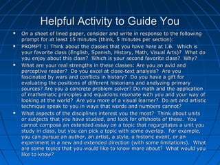 Helpful Activity to Guide YouHelpful Activity to Guide You
 On a sheet of lined paper, consider and write in response to the followingOn a sheet of lined paper, consider and write in response to the following
prompt for at least 15 minutes (think, 5 minutes per section):prompt for at least 15 minutes (think, 5 minutes per section):
 PROMPT 1: Think about the classes that you have here at I.B. Which isPROMPT 1: Think about the classes that you have here at I.B. Which is
your favorite class (English, Spanish, History, Math, Visual Arts)? What doyour favorite class (English, Spanish, History, Math, Visual Arts)? What do
you enjoy about this class? Which is your second favorite class? Why?you enjoy about this class? Which is your second favorite class? Why?
 What are your real strengths in these classes: Are you an avid andWhat are your real strengths in these classes: Are you an avid and
perceptive reader? Do you excel at close-text analysis? Are youperceptive reader? Do you excel at close-text analysis? Are you
fascinated by wars and conflicts in history? Do you have a gift forfascinated by wars and conflicts in history? Do you have a gift for
evaluating the positions of different historians and analyzing primaryevaluating the positions of different historians and analyzing primary
sources? Are you a concrete problem solver? Do math and the applicationsources? Are you a concrete problem solver? Do math and the application
of mathematic principles and equations resonate with you and your way ofof mathematic principles and equations resonate with you and your way of
looking at the world? Are you more of a visual learner? Do art and artisticlooking at the world? Are you more of a visual learner? Do art and artistic
technique speak to you in ways that words and numbers cannot?technique speak to you in ways that words and numbers cannot?
 What aspects of the disciplines interest you the most? Think about unitsWhat aspects of the disciplines interest you the most? Think about units
or subjects that you have studied, and look for offshoots of these. Youor subjects that you have studied, and look for offshoots of these. You
cannot compose an extended essay on a topic that regurgitates a unit youcannot compose an extended essay on a topic that regurgitates a unit you
study in class, but you can pick a topic with some overlap. For example,study in class, but you can pick a topic with some overlap. For example,
you can pursue an author, an artist, a style, a historic event, or anyou can pursue an author, an artist, a style, a historic event, or an
experiment in a new and extended direction (with some limitations). Whatexperiment in a new and extended direction (with some limitations). What
are some topics that you would like to know more about? What would youare some topics that you would like to know more about? What would you
like to know?like to know?
 