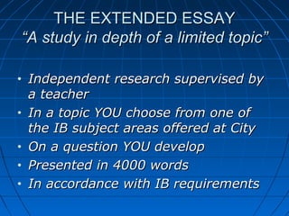 THE EXTENDED ESSAYTHE EXTENDED ESSAY
“A study in depth of a limited topic”“A study in depth of a limited topic”
• Independent research supervised byIndependent research supervised by
a teachera teacher
• In a topic YOU choose from one ofIn a topic YOU choose from one of
the IB subject areas offered at Citythe IB subject areas offered at City
• On a question YOU developOn a question YOU develop
• Presented in 4000 wordsPresented in 4000 words
• In accordance with IB requirementsIn accordance with IB requirements
 