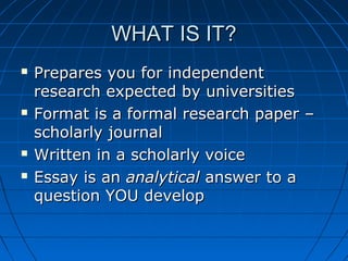 WHAT IS IT?WHAT IS IT?
 Prepares you for independentPrepares you for independent
research expected by universitiesresearch expected by universities
 Format is a formal research paper –Format is a formal research paper –
scholarly journalscholarly journal
 Written in a scholarly voiceWritten in a scholarly voice
 Essay is anEssay is an analyticalanalytical answer to aanswer to a
question YOU developquestion YOU develop
 