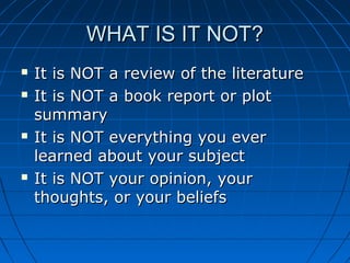 WHAT IS IT NOT?WHAT IS IT NOT?
 It is NOT a review of the literatureIt is NOT a review of the literature
 It is NOT a book report or plotIt is NOT a book report or plot
summarysummary
 It is NOT everything you everIt is NOT everything you ever
learned about your subjectlearned about your subject
 It is NOT your opinion, yourIt is NOT your opinion, your
thoughts, or your beliefsthoughts, or your beliefs
 