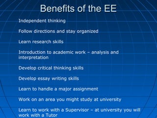Benefits of the EEBenefits of the EE
Independent thinking
Follow directions and stay organized
Learn research skills
Introduction to academic work – analysis and
interpretation
Develop critical thinking skills
Develop essay writing skills
Learn to handle a major assignment
Work on an area you might study at university
Learn to work with a Supervisor – at university you will
work with a Tutor
 