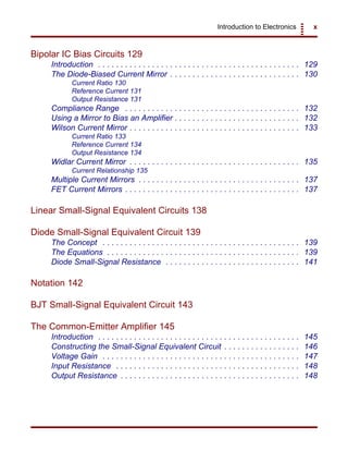 Introduction to Electronics x
Bipolar IC Bias Circuits 129
Introduction . . . . . . . . . . . . . . . . . . . . . . . . . . . . . . . . . . . . . . . . . . . . . 129
The Diode-Biased Current Mirror . . . . . . . . . . . . . . . . . . . . . . . . . . . . . 130
Current Ratio 130
Reference Current 131
Output Resistance 131
Compliance Range . . . . . . . . . . . . . . . . . . . . . . . . . . . . . . . . . . . . . . . 132
Using a Mirror to Bias an Amplifier . . . . . . . . . . . . . . . . . . . . . . . . . . . . 132
Wilson Current Mirror . . . . . . . . . . . . . . . . . . . . . . . . . . . . . . . . . . . . . . 133
Current Ratio 133
Reference Current 134
Output Resistance 134
Widlar Current Mirror . . . . . . . . . . . . . . . . . . . . . . . . . . . . . . . . . . . . . . 135
Current Relationship 135
Multiple Current Mirrors . . . . . . . . . . . . . . . . . . . . . . . . . . . . . . . . . . . . 137
FET Current Mirrors . . . . . . . . . . . . . . . . . . . . . . . . . . . . . . . . . . . . . . . 137
Linear Small-Signal Equivalent Circuits 138
Diode Small-Signal Equivalent Circuit 139
The Concept . . . . . . . . . . . . . . . . . . . . . . . . . . . . . . . . . . . . . . . . . . . . 139
The Equations . . . . . . . . . . . . . . . . . . . . . . . . . . . . . . . . . . . . . . . . . . . 139
Diode Small-Signal Resistance . . . . . . . . . . . . . . . . . . . . . . . . . . . . . . 141
Notation 142
BJT Small-Signal Equivalent Circuit 143
The Common-Emitter Amplifier 145
Introduction . . . . . . . . . . . . . . . . . . . . . . . . . . . . . . . . . . . . . . . . . . . . . 145
Constructing the Small-Signal Equivalent Circuit . . . . . . . . . . . . . . . . . 146
Voltage Gain . . . . . . . . . . . . . . . . . . . . . . . . . . . . . . . . . . . . . . . . . . . . 147
Input Resistance . . . . . . . . . . . . . . . . . . . . . . . . . . . . . . . . . . . . . . . . . 148
Output Resistance . . . . . . . . . . . . . . . . . . . . . . . . . . . . . . . . . . . . . . . . 148
 