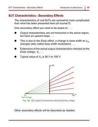 Introduction to Electronics 85BJT Characteristics - Secondary Effects
Fig. 126. BJT output characteristics illustrating Early voltage.
BJT Characteristics - Secondary Effects
The characteristics of real BJTs are somewhat more complicated
than what has been presented here (of course!!!).
One secondary effect you need to be aware of . . .
G Output characteristics are not horizontal in the active region,
but have an upward slope . . .
G This is due to the Early effect, a change in base width as vCE
changes (also called base width modulation) . . .
G Extensions of the actual output characteristics intersect at the
Early voltage, VA . . .
G Typical value of VA is 50 V to 100 V.
Other secondary effects will be described as needed.
 