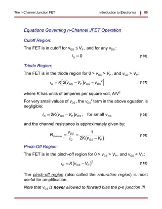 Introduction to Electronics 89The n-Channel Junction FET
iD = 0 (106)
( )[ ]i K v V v vD GS P DS DS= − −2 2
(107)
( )i K v V v vD GS P DS DS= −2 , for small (108)
( )
R
v
i K v V
channel
DS
D GS P
≈ ≈
−
1
2
(109)
( )i K v VD GS P= −
2
(110)
Equations Governing n-Channel JFET Operation
Cutoff Region:
The FET is in cutoff for vGS VP , and for any vDS :≤
Triode Region:
The FET is in the triode region for 0 > vGS > VP , and vGD > VP :
where K has units of amperes per square volt, A/V2
For very small values of vDS , the vDS
2
term in the above eguation is
negligible:
and the channel resistance is approximately given by:
Pinch-Off Region:
The FET is in the pinch-off region for 0 > vGS > VP , and vGD < VP :
The pinch-off region (also called the saturation region) is most
useful for amplification.
Note that vGS is never allowed to forward bias the p-n junction !!!
 
